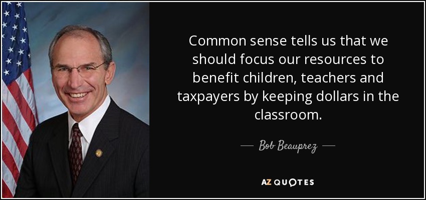 Common sense tells us that we should focus our resources to benefit children, teachers and taxpayers by keeping dollars in the classroom. - Bob Beauprez