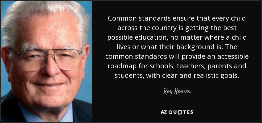 Common standards ensure that every child across the country is getting the best possible education, no matter where a child lives or what their background is. The common standards will provide an accessible roadmap for schools, teachers, parents and students, with clear and realistic goals. - Roy Romer