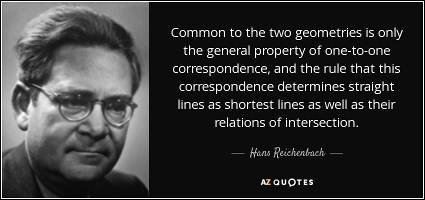 Common to the two geometries is only the general property of one-to-one correspondence, and the rule that this correspondence determines straight lines as shortest lines as well as their relations of intersection. - Hans Reichenbach