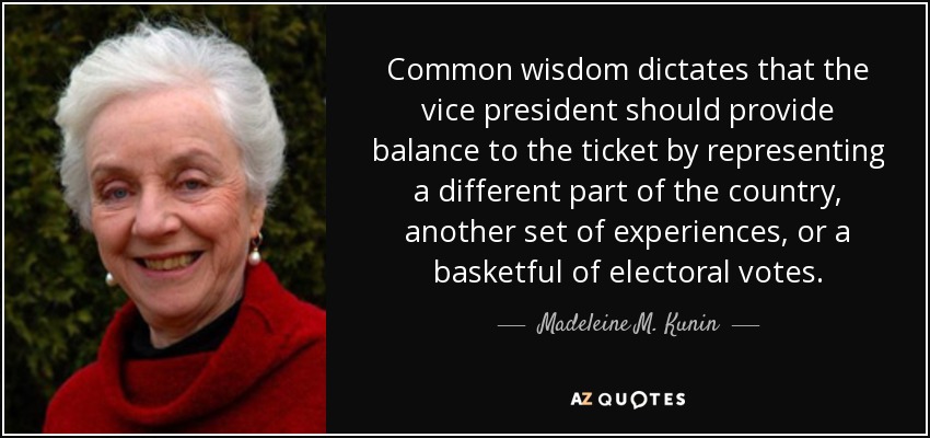 Common wisdom dictates that the vice president should provide balance to the ticket by representing a different part of the country, another set of experiences, or a basketful of electoral votes. - Madeleine M. Kunin