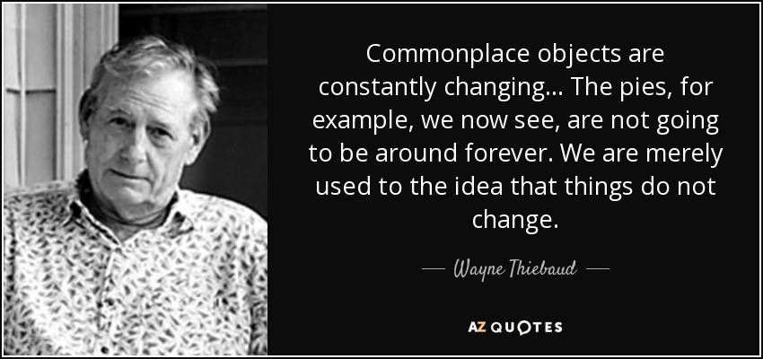 Commonplace objects are constantly changing… The pies, for example, we now see, are not going to be around forever. We are merely used to the idea that things do not change. - Wayne Thiebaud