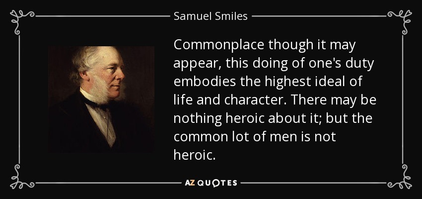 Commonplace though it may appear, this doing of one's duty embodies the highest ideal of life and character. There may be nothing heroic about it; but the common lot of men is not heroic. - Samuel Smiles