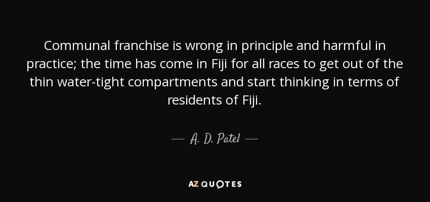 Communal franchise is wrong in principle and harmful in practice; the time has come in Fiji for all races to get out of the thin water-tight compartments and start thinking in terms of residents of Fiji. - A. D. Patel