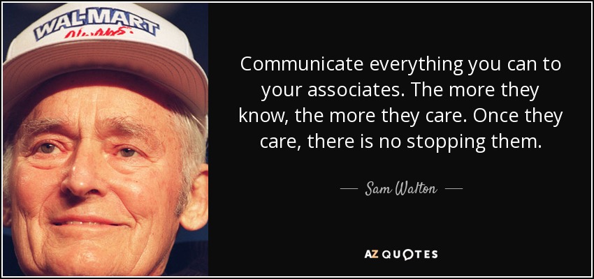Communicate everything you can to your associates. The more they know, the more they care. Once they care, there is no stopping them. - Sam Walton