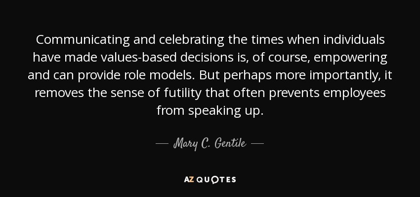 Communicating and celebrating the times when individuals have made values-based decisions is, of course, empowering and can provide role models. But perhaps more importantly, it removes the sense of futility that often prevents employees from speaking up. - Mary C. Gentile