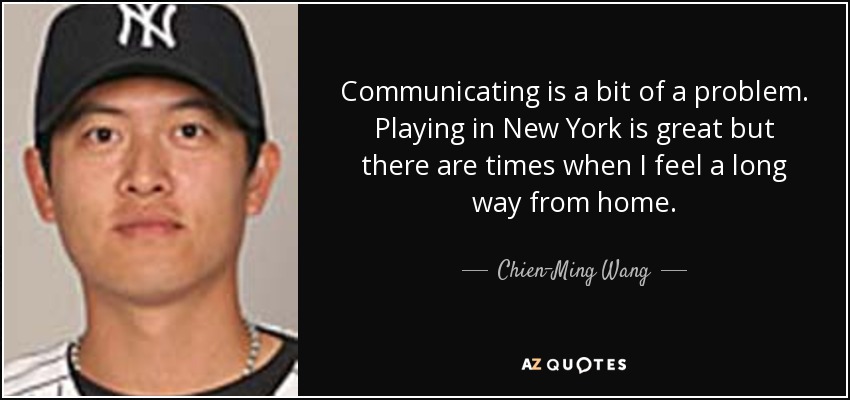 Communicating is a bit of a problem. Playing in New York is great but there are times when I feel a long way from home. - Chien-Ming Wang