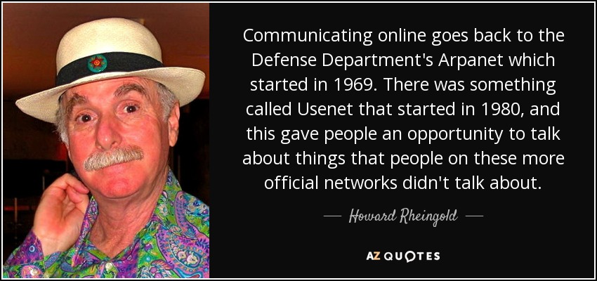 Communicating online goes back to the Defense Department's Arpanet which started in 1969. There was something called Usenet that started in 1980, and this gave people an opportunity to talk about things that people on these more official networks didn't talk about. - Howard Rheingold