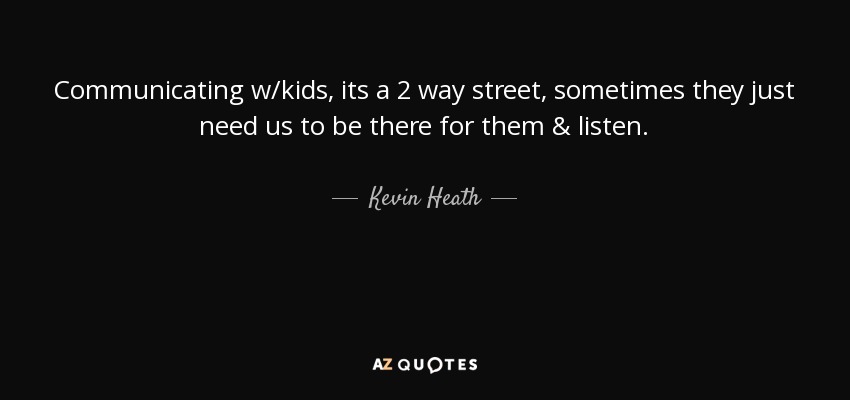 Communicating w/kids, its a 2 way street, sometimes they just need us to be there for them & listen. - Kevin Heath