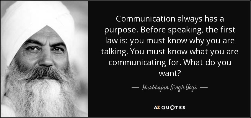 Communication always has a purpose. Before speaking, the first law is: you must know why you are talking. You must know what you are communicating for. What do you want? - Harbhajan Singh Yogi