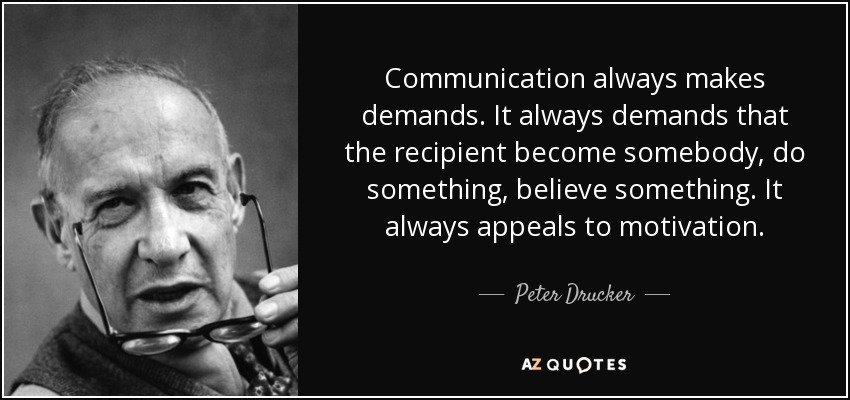 Communication always makes demands. It always demands that the recipient become somebody, do something, believe something. It always appeals to motivation. - Peter Drucker