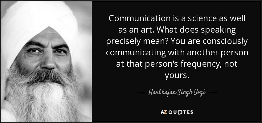 Communication is a science as well as an art. What does speaking precisely mean? You are consciously communicating with another person at that person's frequency, not yours. - Harbhajan Singh Yogi