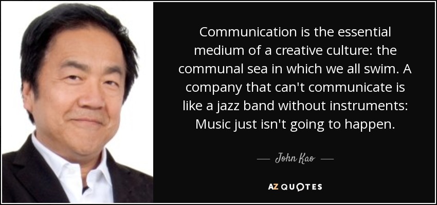 Communication is the essential medium of a creative culture: the communal sea in which we all swim. A company that can't communicate is like a jazz band without instruments: Music just isn't going to happen. - John Kao