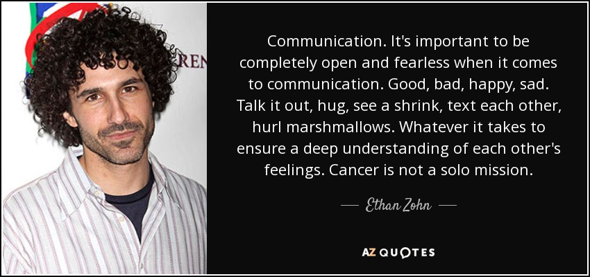 Communication. It's important to be completely open and fearless when it comes to communication. Good, bad, happy, sad. Talk it out, hug, see a shrink, text each other, hurl marshmallows. Whatever it takes to ensure a deep understanding of each other's feelings. Cancer is not a solo mission. - Ethan Zohn