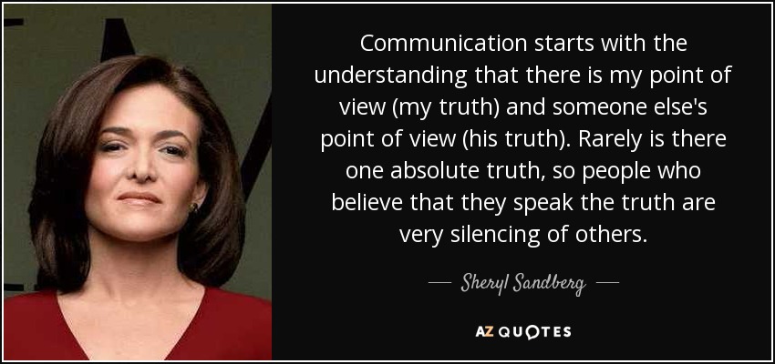 Communication starts with the understanding that there is my point of view (my truth) and someone else's point of view (his truth). Rarely is there one absolute truth, so people who believe that they speak the truth are very silencing of others. - Sheryl Sandberg