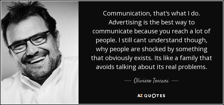 Communication, that's what I do. Advertising is the best way to communicate because you reach a lot of people. I still cant understand though, why people are shocked by something that obviously exists. Its like a family that avoids talking about its real problems. - Oliviero Toscani