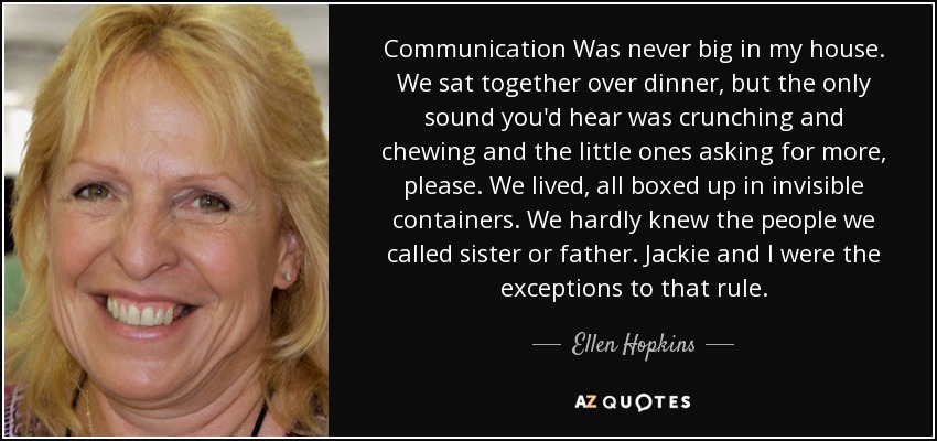 Communication Was never big in my house. We sat together over dinner, but the only sound you'd hear was crunching and chewing and the little ones asking for more, please. We lived, all boxed up in invisible containers. We hardly knew the people we called sister or father. Jackie and I were the exceptions to that rule. - Ellen Hopkins