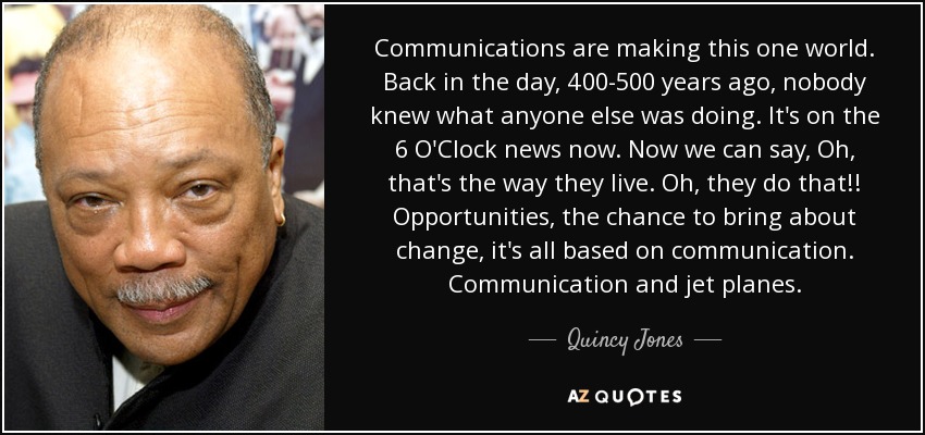 Communications are making this one world. Back in the day, 400-500 years ago, nobody knew what anyone else was doing. It's on the 6 O'Clock news now. Now we can say, Oh, that's the way they live. Oh, they do that!! Opportunities, the chance to bring about change, it's all based on communication. Communication and jet planes. - Quincy Jones