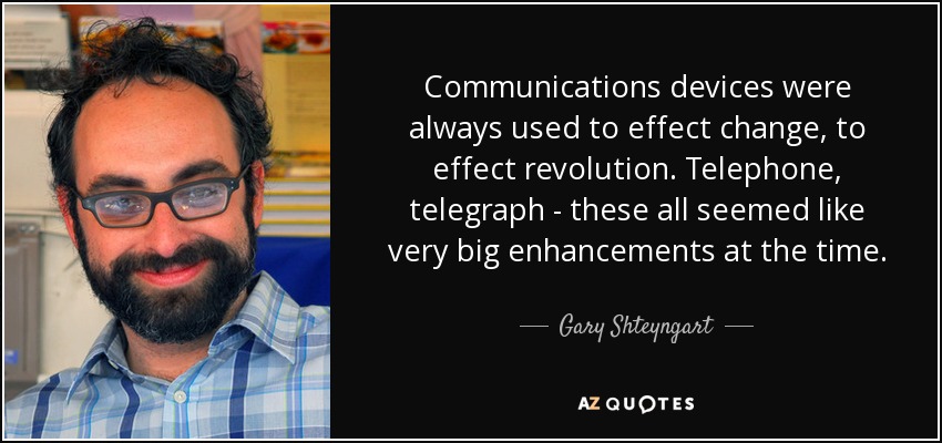 Communications devices were always used to effect change, to effect revolution. Telephone, telegraph - these all seemed like very big enhancements at the time. - Gary Shteyngart