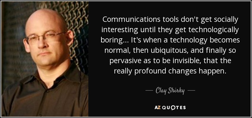 Communications tools don't get socially interesting until they get technologically boring... It's when a technology becomes normal, then ubiquitous, and finally so pervasive as to be invisible, that the really profound changes happen. - Clay Shirky