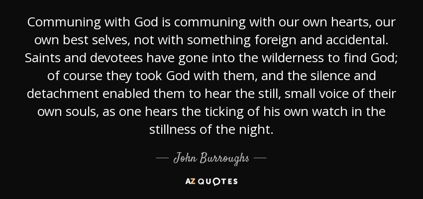 Communing with God is communing with our own hearts, our own best selves, not with something foreign and accidental. Saints and devotees have gone into the wilderness to find God; of course they took God with them, and the silence and detachment enabled them to hear the still, small voice of their own souls, as one hears the ticking of his own watch in the stillness of the night. - John Burroughs