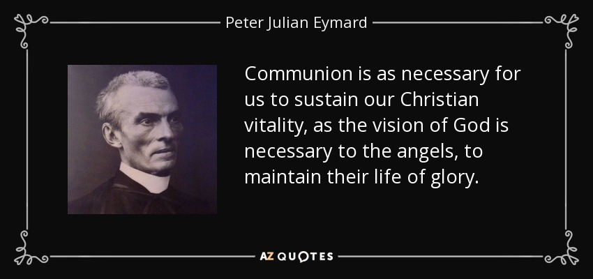 Communion is as necessary for us to sustain our Christian vitality, as the vision of God is necessary to the angels, to maintain their life of glory. - Peter Julian Eymard