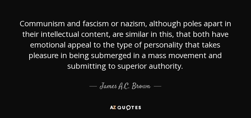 Communism and fascism or nazism, although poles apart in their intellectual content, are similar in this, that both have emotional appeal to the type of personality that takes pleasure in being submerged in a mass movement and submitting to superior authority. - James A.C. Brown