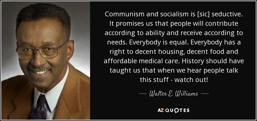 Communism and socialism is [sic] seductive. It promises us that people will contribute according to ability and receive according to needs. Everybody is equal. Everybody has a right to decent housing, decent food and affordable medical care. History should have taught us that when we hear people talk this stuff - watch out! - Walter E. Williams