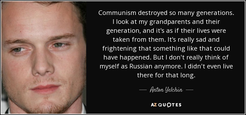 Communism destroyed so many generations. I look at my grandparents and their generation, and it's as if their lives were taken from them. It's really sad and frightening that something like that could have happened. But I don't really think of myself as Russian anymore. I didn't even live there for that long. - Anton Yelchin