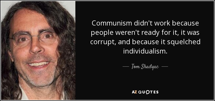 Communism didn't work because people weren't ready for it, it was corrupt, and because it squelched individualism. - Tom Shadyac