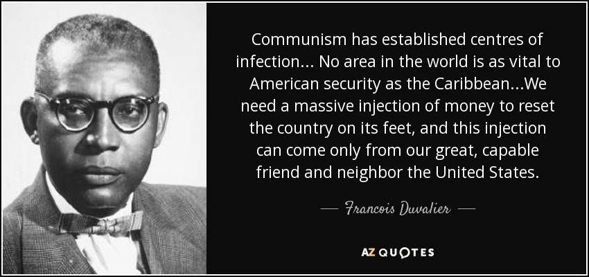 Communism has established centres of infection... No area in the world is as vital to American security as the Caribbean...We need a massive injection of money to reset the country on its feet, and this injection can come only from our great, capable friend and neighbor the United States. - Francois Duvalier