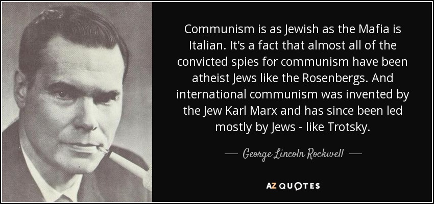 Communism is as Jewish as the Mafia is Italian. It's a fact that almost all of the convicted spies for communism have been atheist Jews like the Rosenbergs. And international communism was invented by the Jew Karl Marx and has since been led mostly by Jews - like Trotsky. - George Lincoln Rockwell