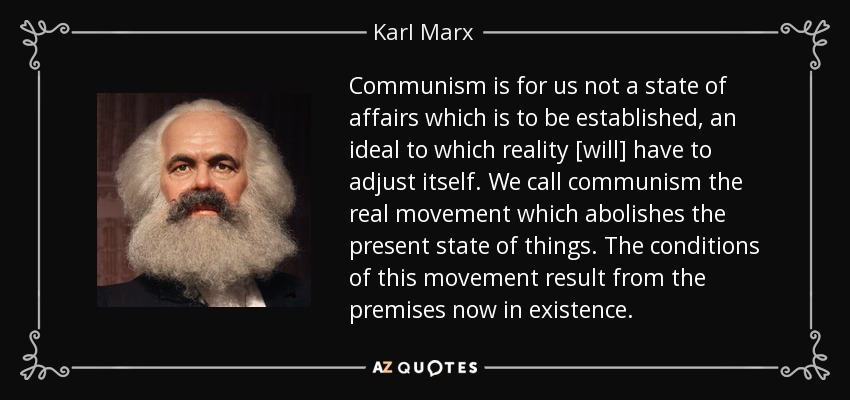 Communism is for us not a state of affairs which is to be established, an ideal to which reality [will] have to adjust itself. We call communism the real movement which abolishes the present state of things. The conditions of this movement result from the premises now in existence. - Karl Marx