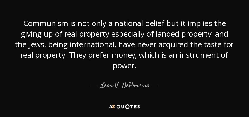 Communism is not only a national belief but it implies the giving up of real property especially of landed property, and the Jews, being international, have never acquired the taste for real property. They prefer money, which is an instrument of power. - Leon V. DePoncins