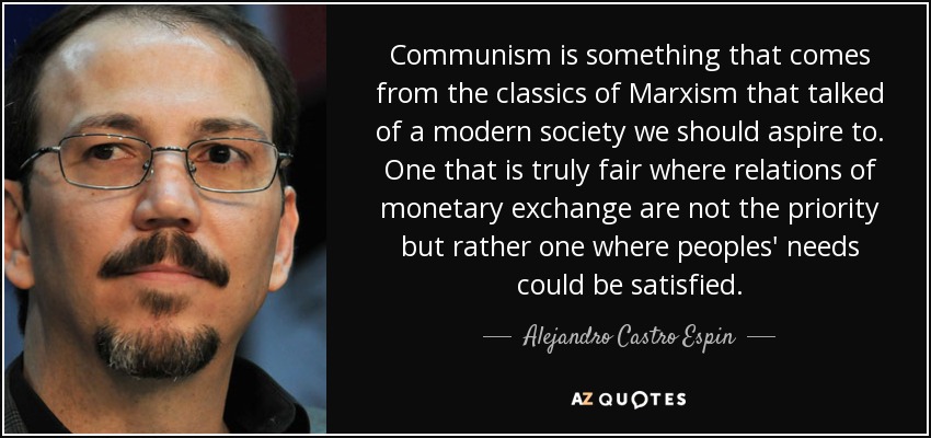 Communism is something that comes from the classics of Marxism that talked of a modern society we should aspire to. One that is truly fair where relations of monetary exchange are not the priority but rather one where peoples' needs could be satisfied. - Alejandro Castro Espin