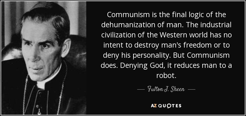 Communism is the final logic of the dehumanization of man. The industrial civilization of the Western world has no intent to destroy man's freedom or to deny his personality. But Communism does. Denying God, it reduces man to a robot. - Fulton J. Sheen