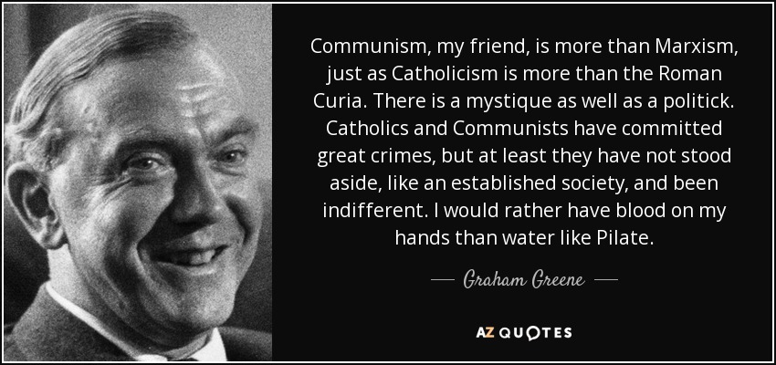 Communism, my friend, is more than Marxism, just as Catholicism is more than the Roman Curia. There is a mystique as well as a politick. Catholics and Communists have committed great crimes, but at least they have not stood aside, like an established society, and been indifferent. I would rather have blood on my hands than water like Pilate. - Graham Greene