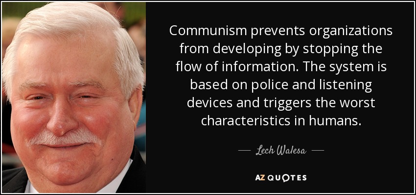 Communism prevents organizations from developing by stopping the flow of information. The system is based on police and listening devices and triggers the worst characteristics in humans. - Lech Walesa