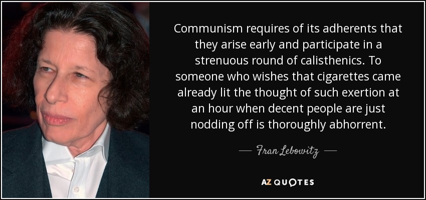 Communism requires of its adherents that they arise early and participate in a strenuous round of calisthenics. To someone who wishes that cigarettes came already lit the thought of such exertion at an hour when decent people are just nodding off is thoroughly abhorrent. - Fran Lebowitz