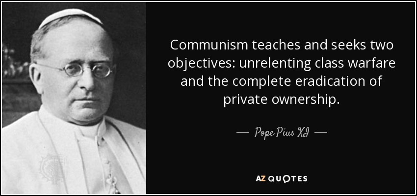 Communism teaches and seeks two objectives: unrelenting class warfare and the complete eradication of private ownership. - Pope Pius XI