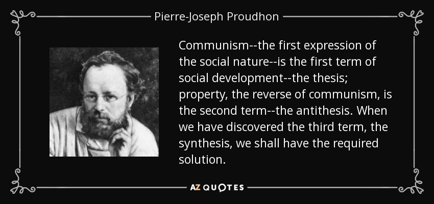 Communism--the first expression of the social nature--is the first term of social development--the thesis; property, the reverse of communism, is the second term--the antithesis. When we have discovered the third term, the synthesis, we shall have the required solution. - Pierre-Joseph Proudhon