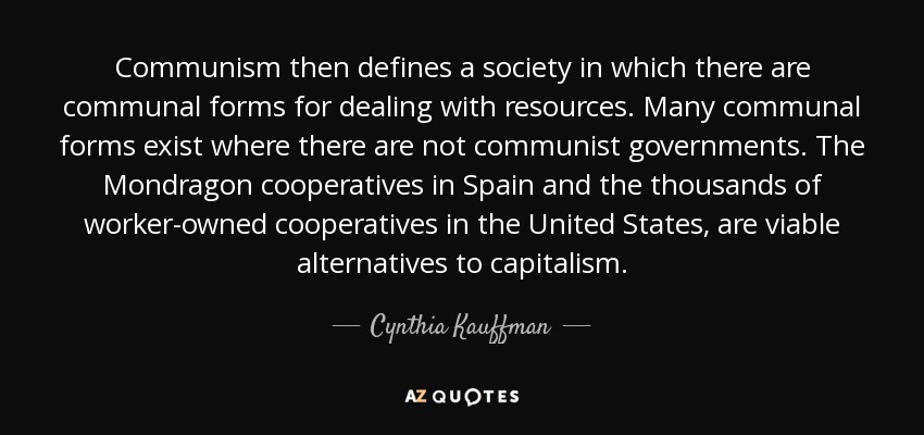 Communism then defines a society in which there are communal forms for dealing with resources. Many communal forms exist where there are not communist governments. The Mondragon cooperatives in Spain and the thousands of worker-owned cooperatives in the United States, are viable alternatives to capitalism. - Cynthia Kauffman