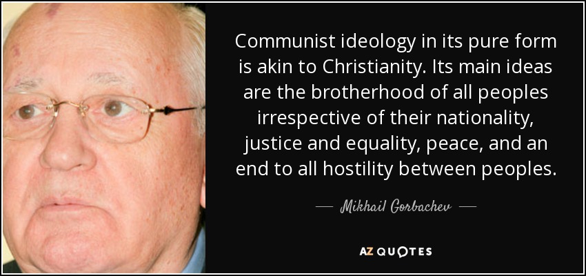 Communist ideology in its pure form is akin to Christianity. Its main ideas are the brotherhood of all peoples irrespective of their nationality, justice and equality, peace, and an end to all hostility between peoples. - Mikhail Gorbachev