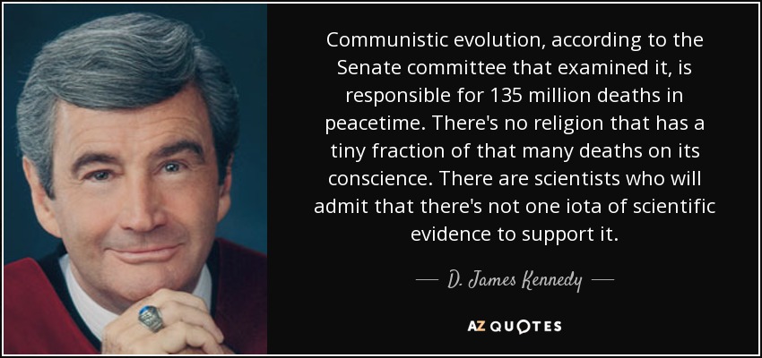 Communistic evolution, according to the Senate committee that examined it, is responsible for 135 million deaths in peacetime. There's no religion that has a tiny fraction of that many deaths on its conscience. There are scientists who will admit that there's not one iota of scientific evidence to support it. - D. James Kennedy