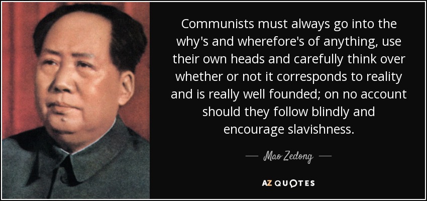 Communists must always go into the why's and wherefore's of anything, use their own heads and carefully think over whether or not it corresponds to reality and is really well founded; on no account should they follow blindly and encourage slavishness. - Mao Zedong