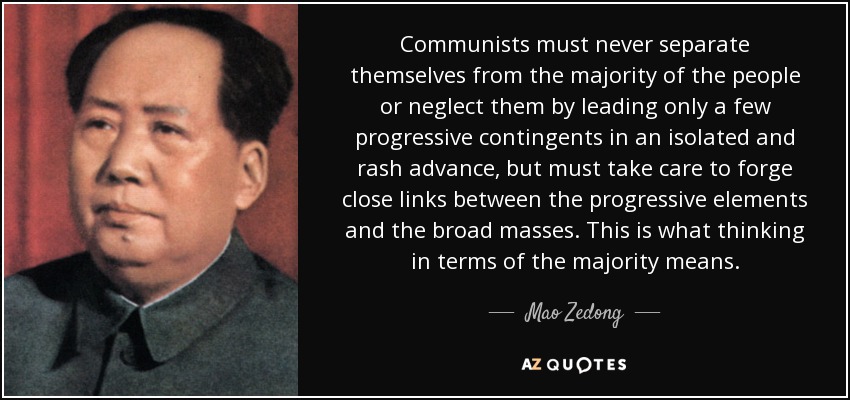 Communists must never separate themselves from the majority of the people or neglect them by leading only a few progressive contingents in an isolated and rash advance, but must take care to forge close links between the progressive elements and the broad masses. This is what thinking in terms of the majority means. - Mao Zedong