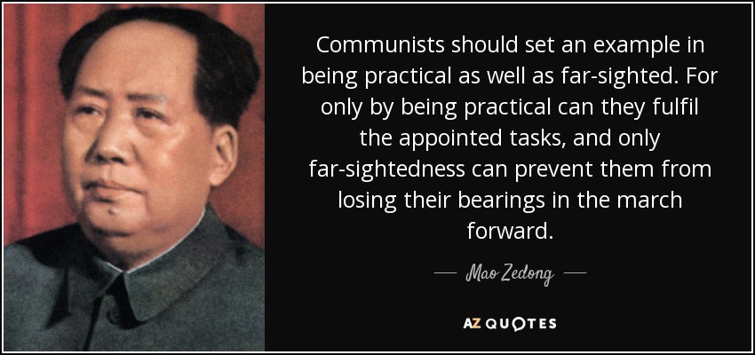 Communists should set an example in being practical as well as far-sighted. For only by being practical can they fulfil the appointed tasks, and only far-sightedness can prevent them from losing their bearings in the march forward. - Mao Zedong