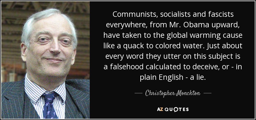 Communists, socialists and fascists everywhere, from Mr. Obama upward, have taken to the global warming cause like a quack to colored water. Just about every word they utter on this subject is a falsehood calculated to deceive, or - in plain English - a lie. - Christopher Monckton, 3rd Viscount Monckton of Brenchley