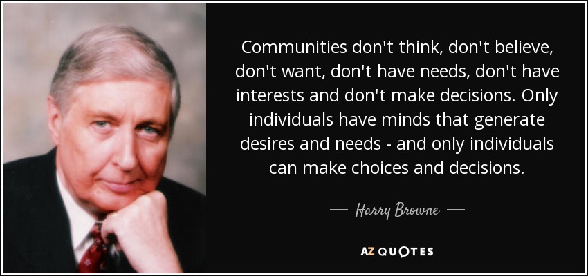 Communities don't think, don't believe, don't want, don't have needs, don't have interests and don't make decisions. Only individuals have minds that generate desires and needs - and only individuals can make choices and decisions. - Harry Browne