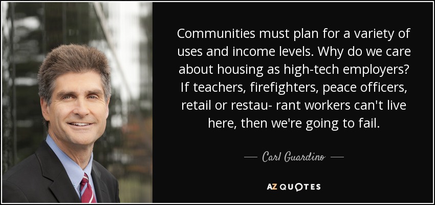 Communities must plan for a variety of uses and income levels. Why do we care about housing as high-tech employers? If teachers, firefighters, peace officers, retail or restau- rant workers can't live here, then we're going to fail. - Carl Guardino
