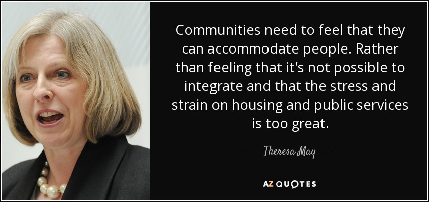 Communities need to feel that they can accommodate people. Rather than feeling that it's not possible to integrate and that the stress and strain on housing and public services is too great. - Theresa May